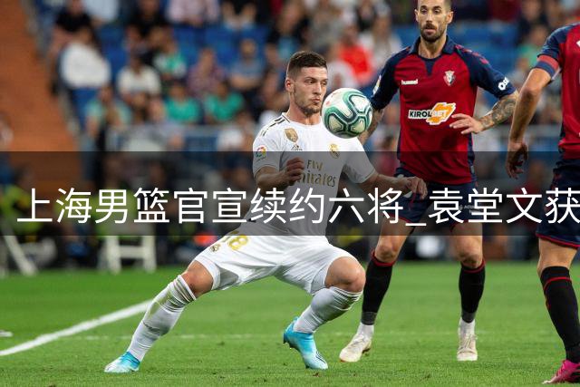 上海男篮官宣续约六将 袁堂文获三年新约引热议