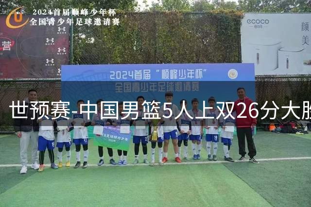世预赛-中国男篮5人上双26分大胜卡塔尔 杨瀚森15+9胡明轩12分