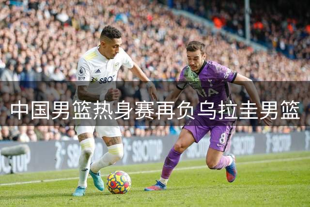 中国男篮热身赛再负乌拉圭男篮