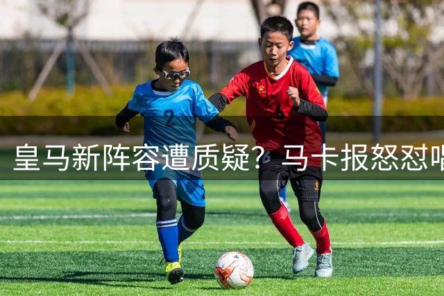 皇马新阵容遭质疑？马卡报怒怼唱衰者：这套阵容哪里平庸